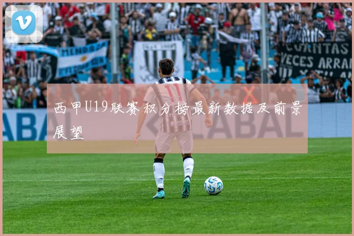 西甲U19联赛积分榜最新数据及前景展望