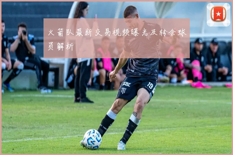 火箭队最新交易视频曝光及转会球员解析