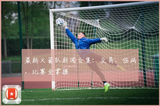 最新火箭队新闻合集：交易、伤病、比赛全掌握