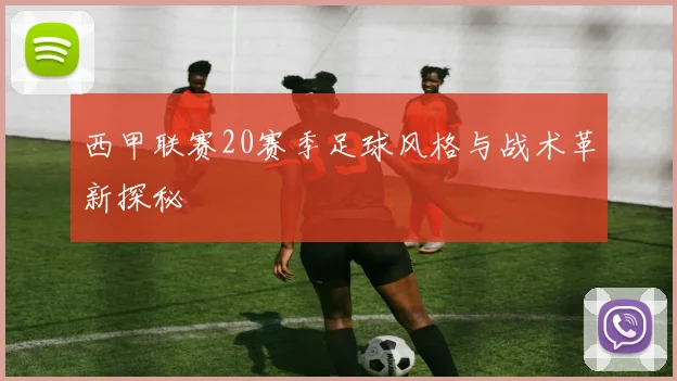 西甲联赛20赛季足球风格与战术革新探秘