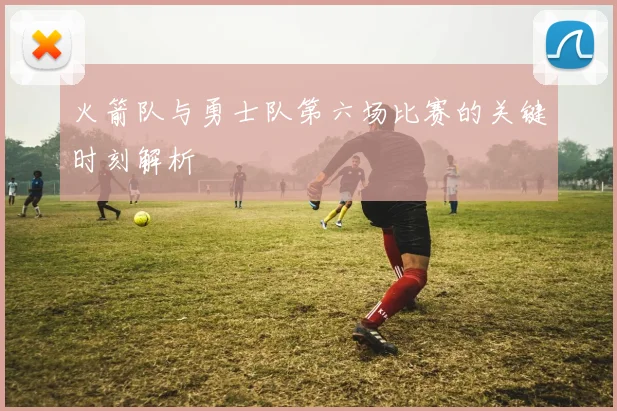 火箭队与勇士队第六场比赛的关键时刻解析